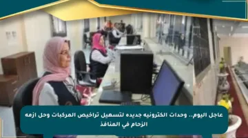 عاجل اليوم.. وحدات إلكترونية جديدة لتسهيل تراخيص المركبات وحل أزمة الزحام في المنافذ